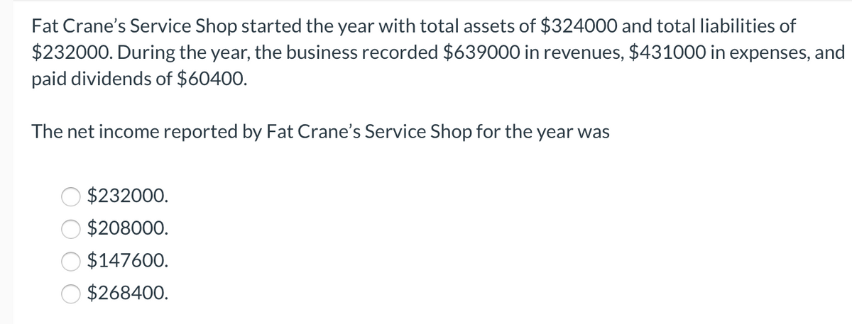 Fat Crane's Service Shop started the year with total assets of $324000 and total liabilities of
$232000. During the year, the business recorded $639000 in revenues, $431000 in expenses, and
paid dividends of $60400.
The net income reported by Fat Crane's Service Shop for the year was
$232000.
$208000.
$147600.
$268400.
