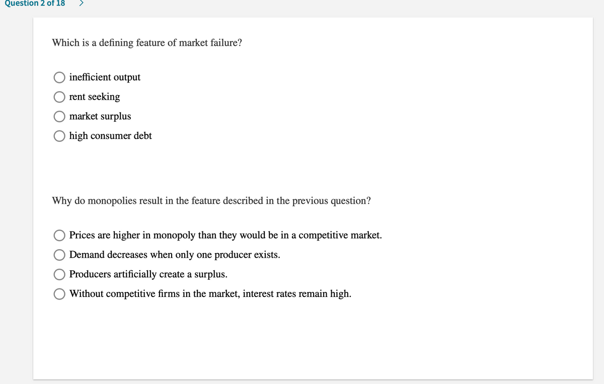 Question 2 of 18
Which is a defining feature of market failure?
inefficient output
rent seeking
O market surplus
O high consumer debt
Why do monopolies result in the feature described in the previous question?
Prices are higher in monopoly than they would be in a competitive market.
Demand decreases when only one producer exists.
Producers artificially create a surplus.
Without competitive firms in the market, interest rates remain high.
