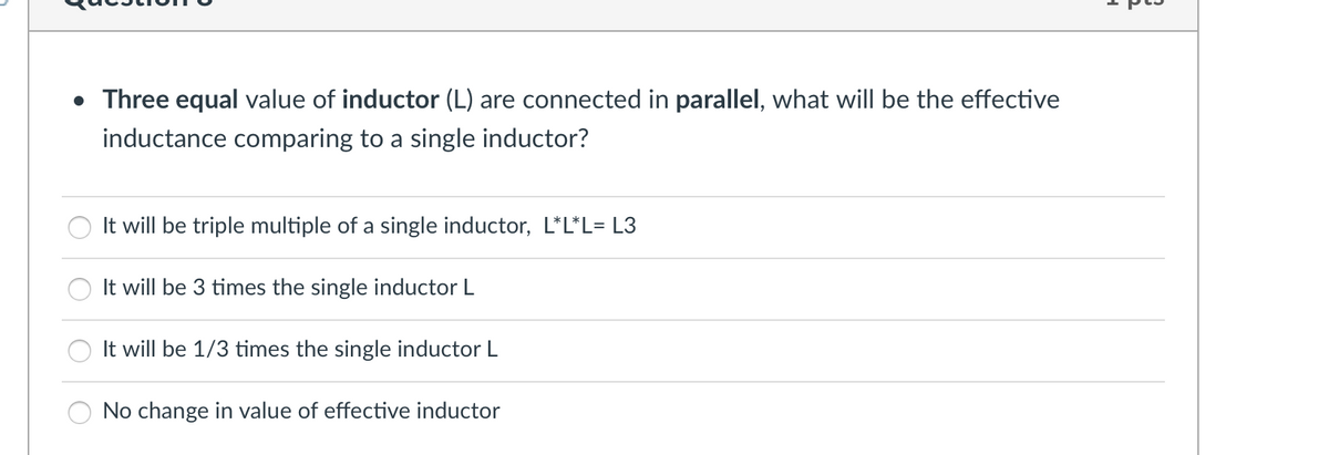 • Three equal value of inductor (L) are connected in parallel, what will be the effective
inductance comparing to a single inductor?
It will be triple multiple of a single inductor, L*L*L= L3
It will be 3 times the single inductor L
It will be 1/3 times the single inductor L
No change in value of effective inductor