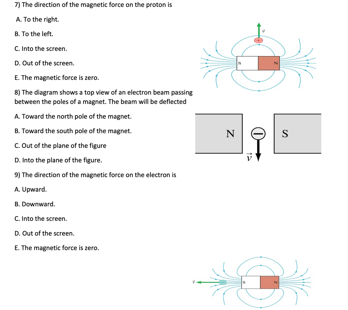 7) The direction of the magnetic force on the proton is
A. To the right.
B. To the left.
C. Into the screen.
D. Out of the screen.
E. The magnetic force is zero.
8) The diagram shows a top view of an electron beam passing
between the poles of a magnet. The beam will be deflected
A. Toward the north pole of the magnet.
B. Toward the south pole of the magnet.
C. Out of the plane of the figure
D. Into the plane of the figure.
9) The direction of the magnetic force on the electron is
A. Upward.
B. Downward.
C. Into the screen.
D. Out of the screen.
E. The magnetic force is zero.
N
S
S
12
N
N
S
