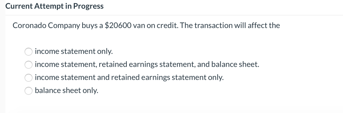 Current Attempt in Progress
Coronado Company buys a $20600 van on credit. The transaction will affect the
income statement only.
income statement, retained earnings statement, and balance sheet.
income statement and retained earnings statement only.
balance sheet only.
O O O O
