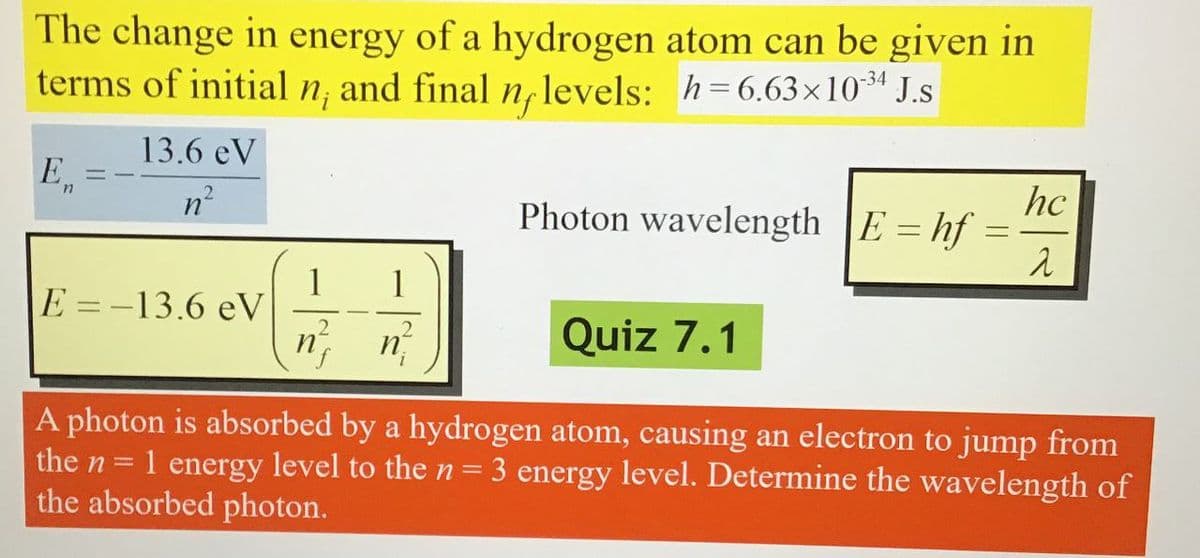 The change in energy of a hydrogen atom can be given in
terms of initial n, and final n, levels: h=6.63×1034 J.s
Ein
13.6 eV
n²
Photon wavelength E=hf=
1
E=-13.6 eV
2
Quiz 7.1
hc
λ
A photon is absorbed by a hydrogen atom, causing an electron to jump from
the n = 1 energy level to the n
the absorbed photon.
=
3 energy level. Determine the wavelength of