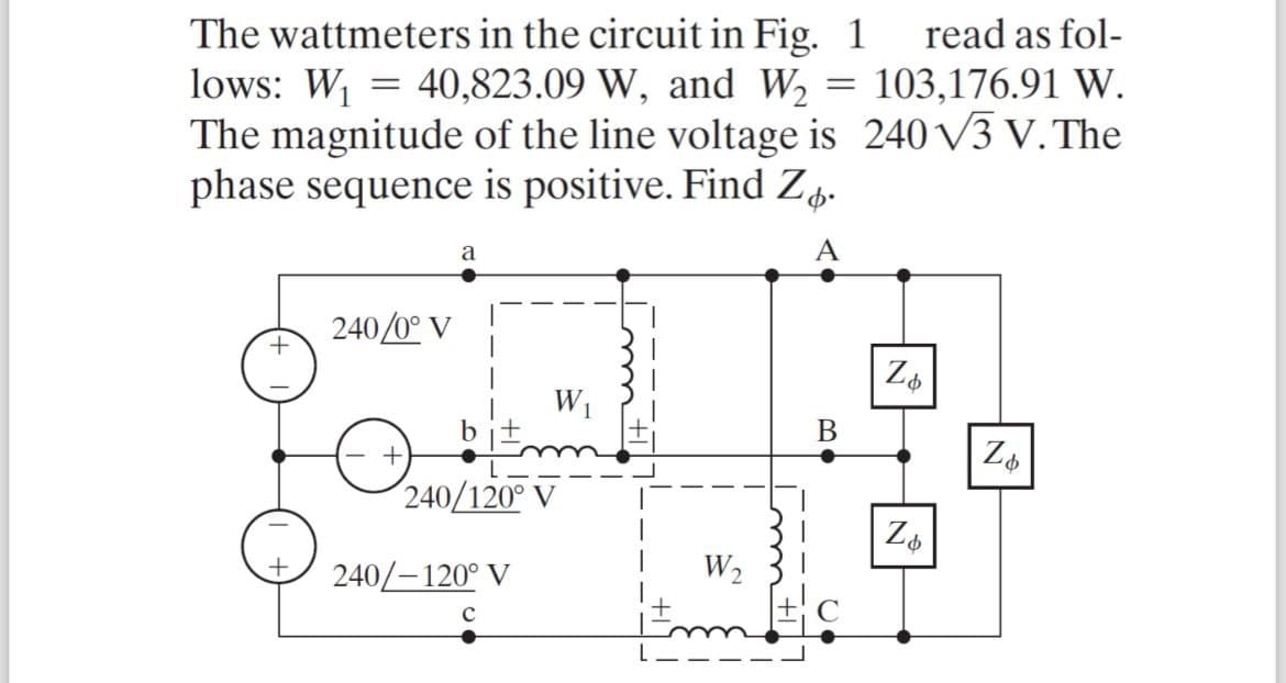 =
The wattmeters in the circuit in Fig. 1
lows: W₁ = 40,823.09 W, and W₂
The magnitude of the line voltage is
phase sequence is positive. Find Z.
a
A
read as fol-
103,176.91 W.
240 √3 V. The
240/0°
+
+
b
240/120° V
240/-120° V
C
B
Zb
Zo
W₂
N
Zo