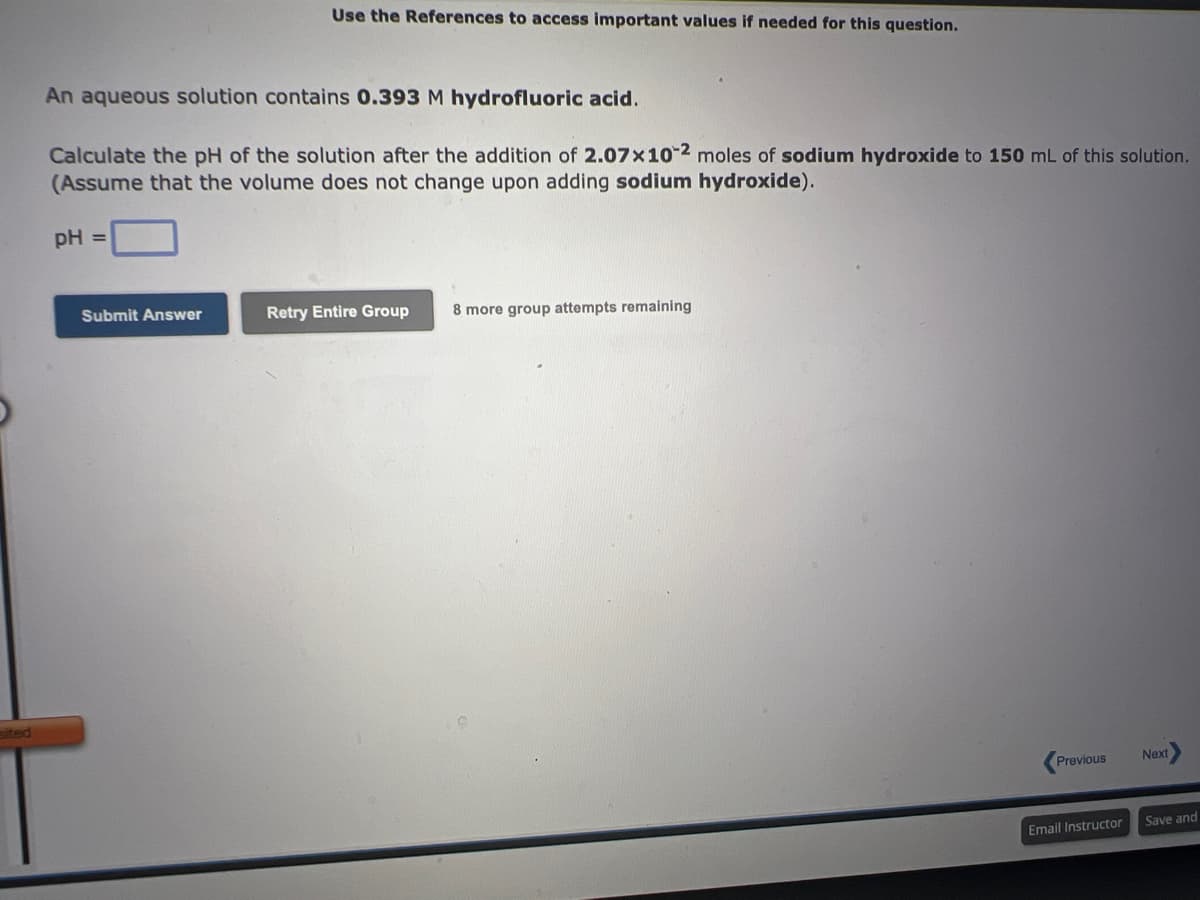 An aqueous solution contains 0.393 M hydrofluoric acid.
Calculate the pH of the solution after the addition of 2.07x102 moles of sodium hydroxide to 150 mL of this solution.
(Assume that the volume does not change upon adding sodium hydroxide).
pH =
Use the References to access important values if needed for this question.
Submit Answer
Retry Entire Group 8 more group attempts remaining
Previous
Email Instructor
Next
Save and