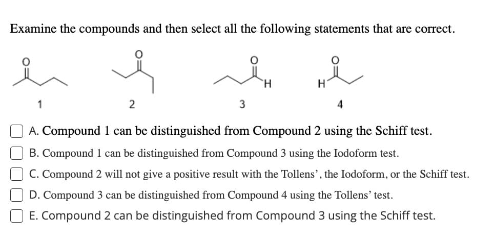 Examine the compounds and then select all the following statements that are correct.
ei e
1
2
L
3
H
H
4
A. Compound 1 can be distinguished from Compound 2 using the Schiff test.
B. Compound 1 can be distinguished from Compound 3 using the lodoform test.
C. Compound 2 will not give a positive result with the Tollens', the lodoform, or the Schiff test.
D. Compound 3 can be distinguished from Compound 4 using the Tollens' test.
E. Compound 2 can be distinguished from Compound 3 using the Schiff test.