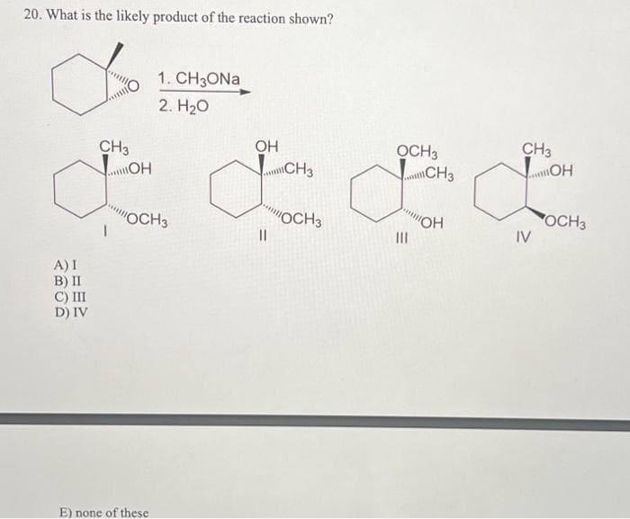 20. What is the likely product of the reaction shown?
%
CH3
OH
OCH 3
CH3
CH3
OH
CH3
OH
will!
& L F A
"OCH3
O
"OCH 3
"OH
OCH 3
||
|||
IV
A) I
B) II
C) III
D) IV
1. CH3ONa
2. H₂O
E) none of these.