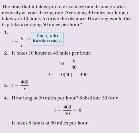 The time that it takes you to drive a certain distance varies
inversely as your driving rate. Averaging 40 miles per hour, it
takes you 10 hours to drive the distance. How long would the
trip take averaging 50 miles per hour?
1.
Time, t, varies
k
inversely as rate, r.
t =
2. It takes 10 hours at 40 miles per hour.
k
10
40
k = 10(40) = 400
400
3. t=
4. How long at 50 miles per hour? Substitute 50 for r.
400
t =
= 8
50
It takes 8 hours at 50 miles per hour.
