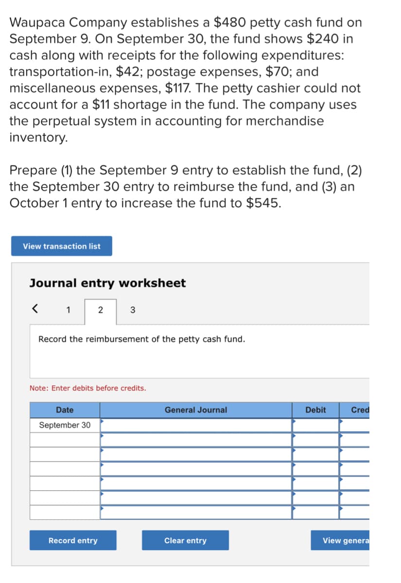 Waupaca Company establishes a $480 petty cash fund on
September 9. On September 30, the fund shows $240 in
cash along with receipts for the following expenditures:
transportation-in, $42; postage expenses, $70; and
miscellaneous expenses, $117. The petty cashier could not
account for a $11 shortage in the fund. The company uses
the perpetual system in accounting for merchandise
inventory.
Prepare (1) the September 9 entry to establish the fund, (2)
the September 30 entry to reimburse the fund, and (3) an
October 1 entry to increase the fund to $545.
View transaction list
Journal entry worksheet
1
2
Record the reimbursement of the petty cash fund.
Note: Enter debits before credits.
Date
General Journal
Debit
Cred
September 30
Record entry
Clear entry
View genera
