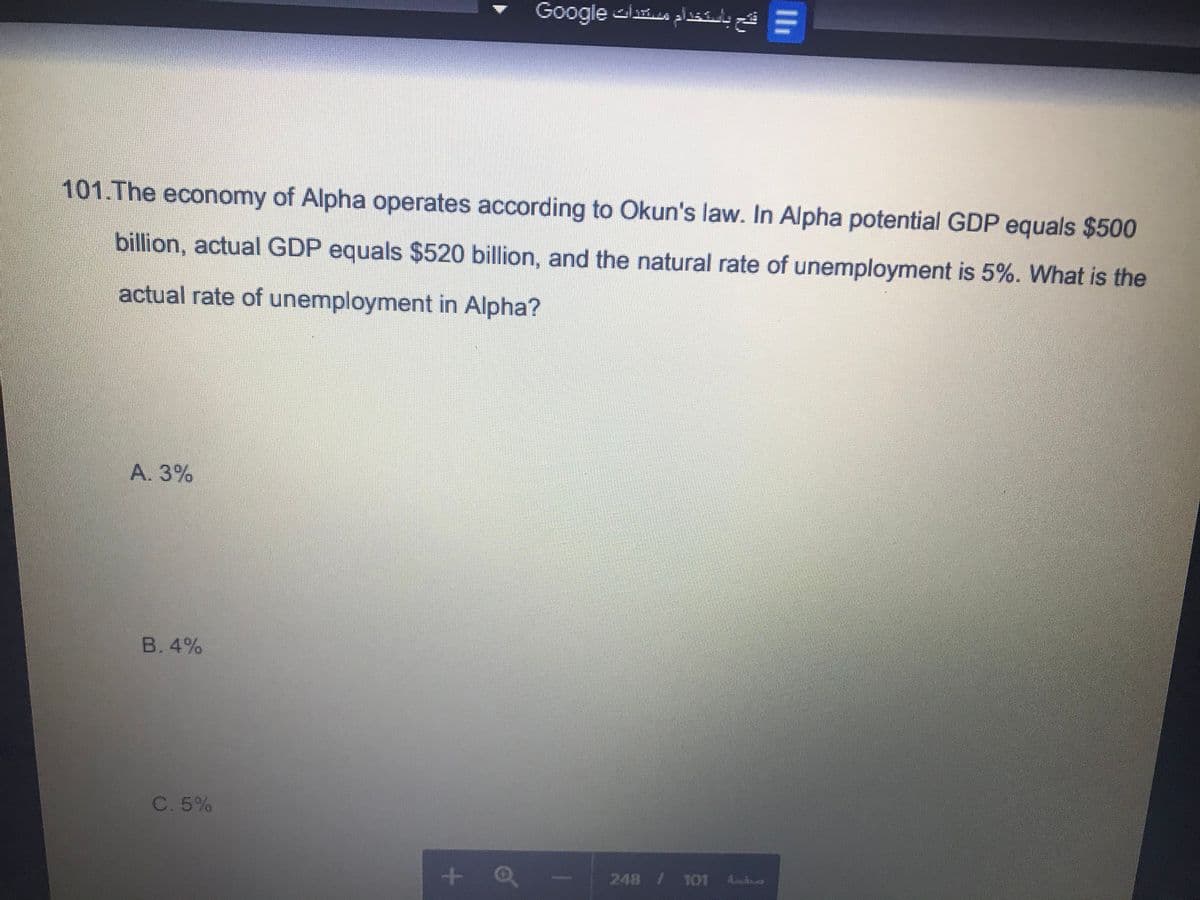 Google is plssalyá =
101.The economy of Alpha operates according to Okun's law. In Alpha potential GDP equals $500
billion, actual GDP equals $520 billion, and the natural rate of unemployment is 5%. What is the
actual rate of unemployment in Alpha?
A. 3%
B. 4%
C. 5%
+ Q
248 / 101
