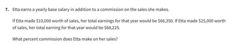 7. Etta earns a yearly base salary in addition to a commission on the sales she makes.
If Etta made $10,000 worth of sales, her total earnings for that year would be $66,350. If Etta made $25,000 worth
of sales, her total earning for that year would be $68,225.
What percent commission does Etta make on her sales?