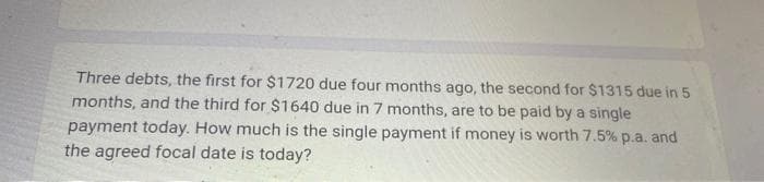 Three debts, the first for $1720 due four months ago, the second for $1315 due in 5
months, and the third for $1640 due in 7 months, are to be paid by a single
payment today. How much is the single payment if money is worth 7.5% p.a. and
the agreed focal date is today?