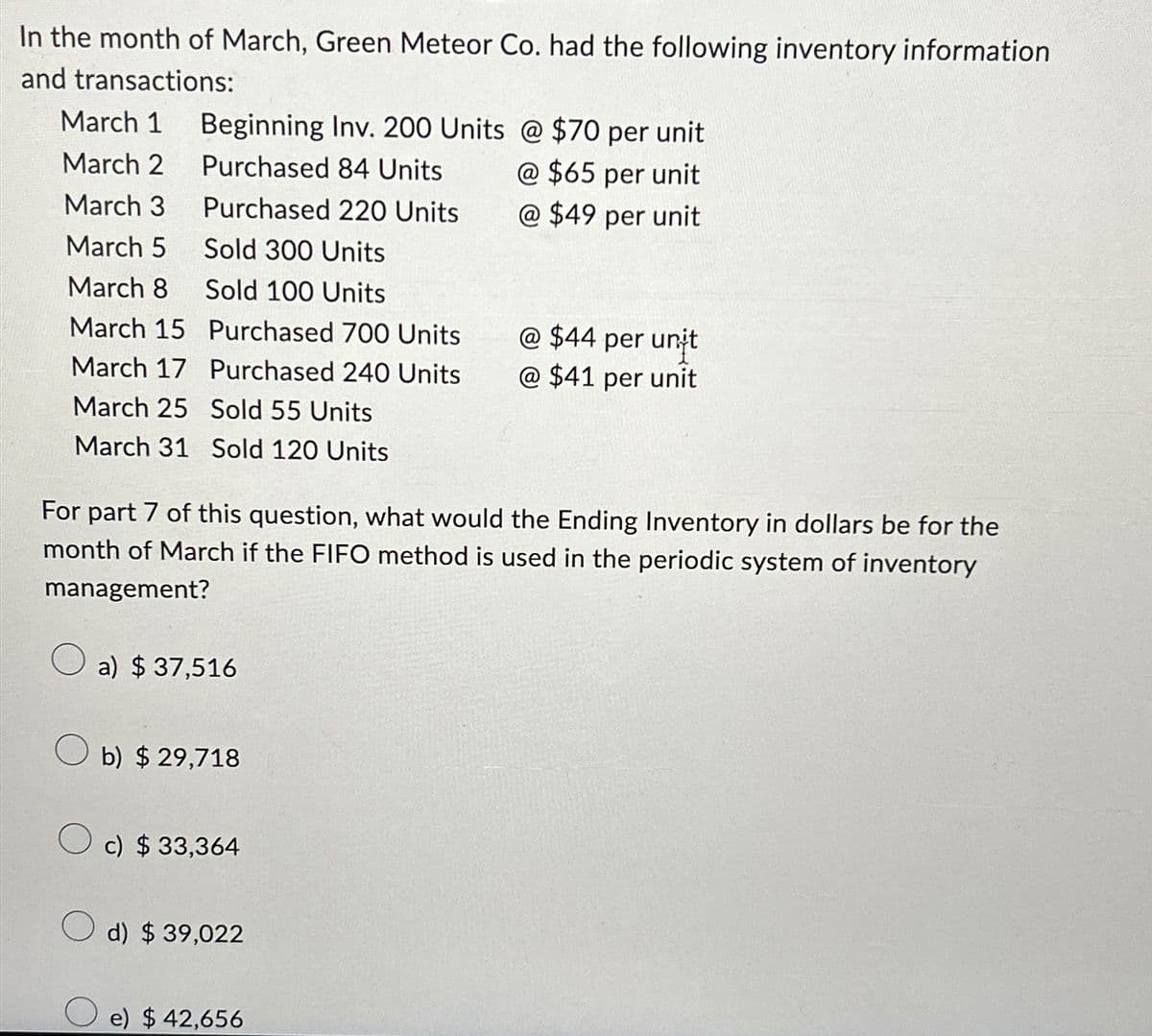 In the month of March, Green Meteor Co. had the following inventory information
and transactions:
March 1 Beginning Inv. 200 Units @ $70 per unit
March 2 Purchased 84 Units
@ $65 per unit
March 3
Purchased 220 Units
@ $49 per unit
March 5 Sold 300 Units
March 8
Sold 100 Units
March 15
Purchased 700 Units
@ $44 per unit
March 17 Purchased 240 Units
@ $41 per unit
March 25 Sold 55 Units
March 31 Sold 120 Units
For part 7 of this question, what would the Ending Inventory in dollars be for the
month of March if the FIFO method is used in the periodic system of inventory
management?
a) $ 37,516
b) $ 29,718
c) $ 33,364
d) $ 39,022
e) $ 42,656