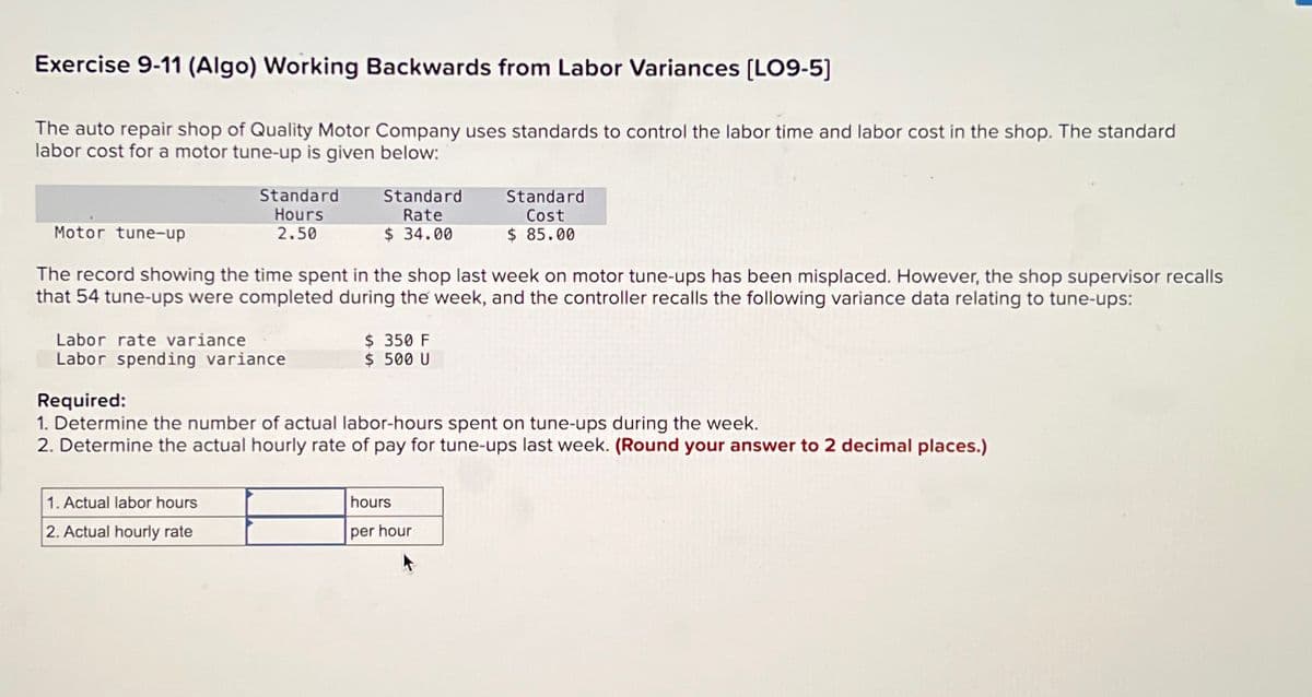 Exercise 9-11 (Algo) Working Backwards from Labor Variances [LO9-5]
The auto repair shop of Quality Motor Company uses standards to control the labor time and labor cost in the shop. The standard
labor cost for a motor tune-up is given below:
Motor tune-up
Standard
Rate
Standard
Cost
Standard
Hours
2.50
$ 34.00
$ 85.00
The record showing the time spent in the shop last week on motor tune-ups has been misplaced. However, the shop supervisor recalls
that 54 tune-ups were completed during the week, and the controller recalls the following variance data relating to tune-ups:
Labor rate variance
Labor spending variance
$ 350 F
$ 500 U
Required:
1. Determine the number of actual labor-hours spent on tune-ups during the week.
2. Determine the actual hourly rate of pay for tune-ups last week. (Round your answer to 2 decimal places.)
1. Actual labor hours
2. Actual hourly rate
hours
per hour