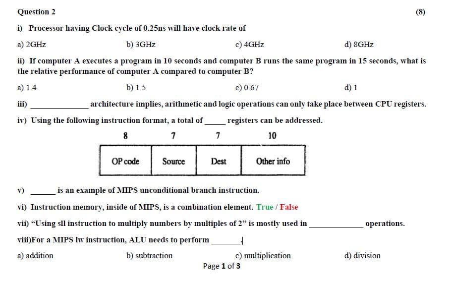 Question 2
(8)
i) Processor having Clock cycle of 0.25ns will have clock rate of
a) 2GHZ
b) 3GHZ
c) 4GHZ
d) 8GHZ
ii) If computer A executes a program in 10 seconds and computer B runs the same program in 15 seconds, what is
the relative performance of computer A compared to computer B?
a) 1.4
b) 1.5
c) 0.67
d) 1
iii)
architecture implies, arithmetic and logic operations can only take place between CPU registers.
iv) Using the following instruction format, a total of
registers can be addressed.
8
7
10
OP code
Source
Dest
Other info
v)
is an example of MIPS unconditional branch instruction.
vi) Instruction memory, inside of MIPS, is a combination element. True / False
vii) “Using sll instruction to multiply numbers by multiples of 2" is mostly used in
operations.
vii)For a MIPS Iw instruction, ALU needs to perform
a) addition
b) subtraction
c) multiplication
d) division
Page 1 of 3
