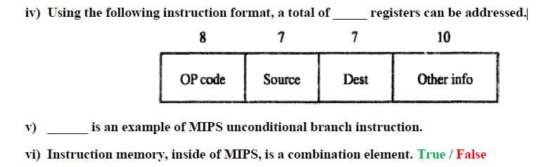 iv) Using the following instruction format, a total of
registers can be addressed.
8
7
10
OP code
Source
Dest
Other info
v)
is an example of MIPS unconditional branch instruction.
vi) Instruction memory, inside of MIPS, is a combination element. True / False
