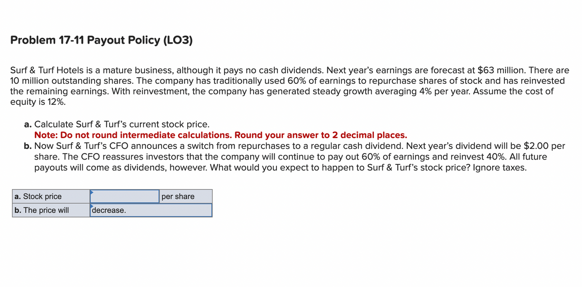 Problem 17-11 Payout Policy (LO3)
Surf & Turf Hotels is a mature business, although it pays no cash dividends. Next year's earnings are forecast at $63 million. There are
10 million outstanding shares. The company has traditionally used 60% of earnings to repurchase shares of stock and has reinvested
the remaining earnings. With reinvestment, the company has generated steady growth averaging 4% per year. Assume the cost of
equity is 12%.
a. Calculate Surf & Turf's current stock price.
Note: Do not round intermediate calculations. Round your answer to 2 decimal places.
b. Now Surf & Turf's CFO announces a switch from repurchases to a regular cash dividend. Next year's dividend will be $2.00 per
share. The CFO reassures investors that the company will continue to pay out 60% of earnings and reinvest 40%. All future
payouts will come as dividends, however. What would you expect to happen to Surf & Turf's stock price? Ignore taxes.
a. Stock price
b. The price will
decrease.
per share