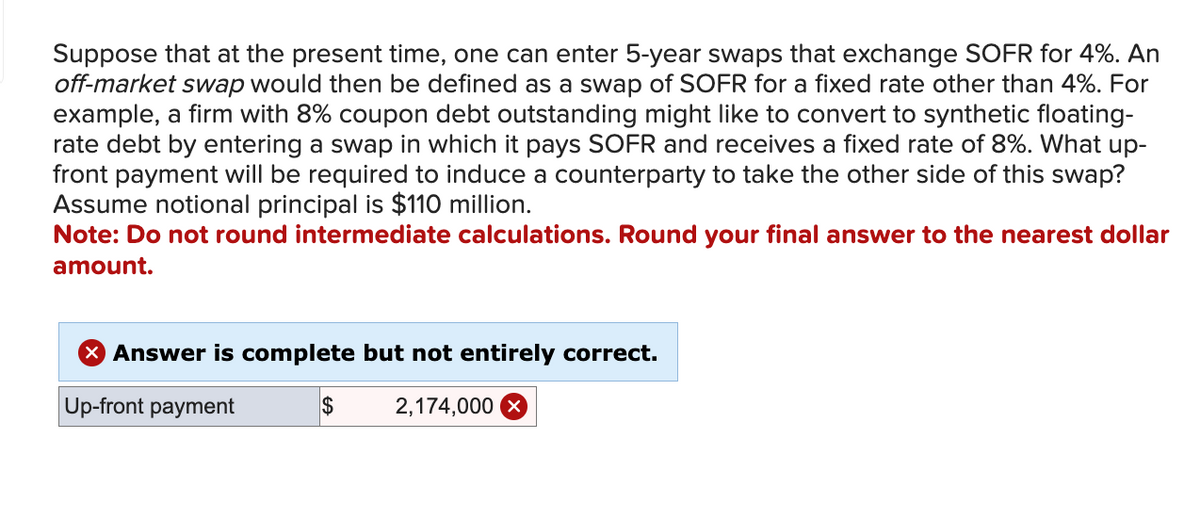 Suppose that at the present time, one can enter 5-year swaps that exchange SOFR for 4%. An
off-market swap would then be defined as a swap of SOFR for a fixed rate other than 4%. For
example, a firm with 8% coupon debt outstanding might like to convert to synthetic floating-
rate debt by entering a swap in which it pays SOFR and receives a fixed rate of 8%. What up-
front payment will be required to induce a counterparty to take the other side of this swap?
Assume notional principal is $110 million.
Note: Do not round intermediate calculations. Round your final answer to the nearest dollar
amount.
X Answer is complete but not entirely correct.
Up-front payment
2,174,000 X
$