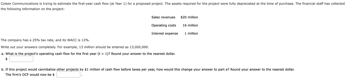 Colsen Communications is trying to estimate the first-year cash flow (at Year 1) for a proposed project. The assets required for the project were fully depreciated at the time of purchase. The financial staff has collected
the following information on the project:
Sales revenues
Operating costs
Interest expense
The company has a 25% tax rate, and its WACC is 12%.
Write out your answers completely. For example, 13 million should be entered as 13,000,000.
a. What is the project's operating cash flow for the first year (t = 1)? Round your answer to the nearest dollar.
$
$20 million
16 million
1 million
b. If this project would cannibalize other projects by $1 million of cash flow before taxes per year, how would this change your answer to part a? Round your answer to the nearest dollar.
The firm's OCF would now be $