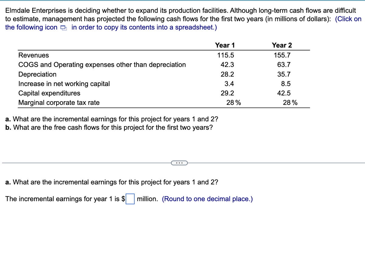 Elmdale Enterprises is deciding whether to expand its production facilities. Although long-term cash flows are difficult
to estimate, management has projected the following cash flows for the first two years (in millions of dollars): (Click on
the following icon in order to copy its contents into a spreadsheet.)
Revenues
COGS and Operating expenses other than depreciation
Depreciation
Increase in net working capital
Capital expenditures
Marginal corporate tax rate
Year 1
115.5
42.3
28.2
3.4
29.2
a. What are the incremental earnings for this project for years 1 and 2?
b. What are the free cash flows for this project for the first two years?
28%
a. What are the incremental earnings for this project for years 1 and 2?
The incremental earnings for year 1 is $ million. (Round to one decimal place.)
Year 2
155.7
63.7
35.7
8.5
42.5
28%