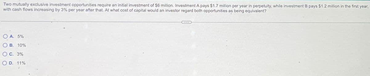 Two mutually exclusive investment opportunities require an initial investment of $6 million. Investment A pays $1.7 million per year in perpetuity, while investment B pays $1.2 million in the first year,
with cash flows increasing by 3% per year after that. At what cost of capital would an investor regard both opportunities as being equivalent?
OA. 5%
OB. 10%
O C. 3%
OD. 11%