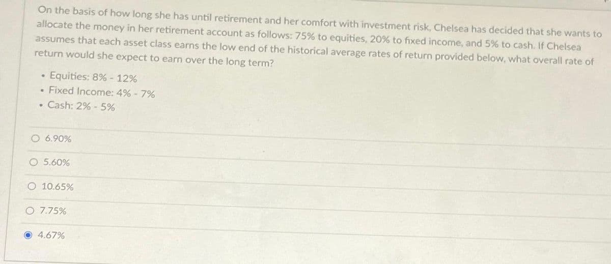 On the basis of how long she has until retirement and her comfort with investment risk, Chelsea has decided that she wants to
allocate the money in her retirement account as follows: 75% to equities, 20% to fixed income, and 5% to cash. If Chelsea
assumes that each asset class earns the low end of the historical average rates of return provided below, what overall rate of
return would she expect to earn over the long term?
Equities: 8%-12%
Fixed Income: 4% - 7%
. Cash: 2% - 5%
.
O 6.90%
O 5.60%
O 10.65%
O 7.75%
4.67%