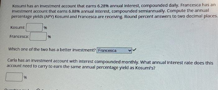 Kosumi has an Investment account that earns 6.28% annual Interest, compounded daily. Francesca has an
Investment account that earns 6.88% annual Interest, compounded semiannually. Compute the annual
percentage ylelds (APY) Kosumi and Francesca are receiving. Round percent answers to two decimal places.
Kosuml:
Francesca:
%6
Which one of the two has a better Investment? Francesca
Questis
%6
Carla has an Investment account with interest compounded monthly. What annual Interest rate does this
account need to carry to earn the same annual percentage yield as Kosumi's?
96