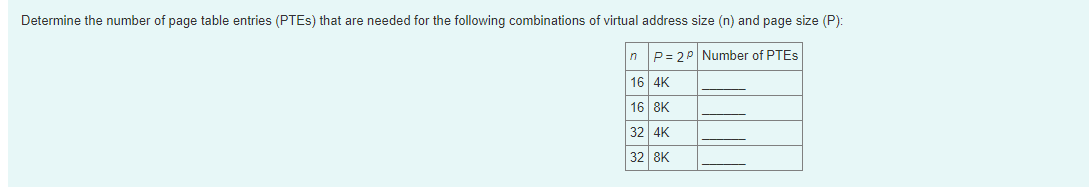 Determine the number of page table entries (PTES) that are needed for the following combinations of virtual address size (n) and page size (P):
n P= 20 Number of PTES
16 4K
16 8K
32 4K
32 8K
