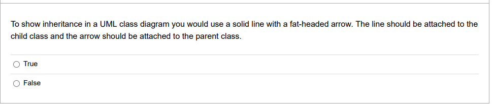 To show inheritance in a UML class diagram you would use a solid line with a fat-headed arrow. The line should be attached to the
child class and the arrow should be attached to the parent class.
O True
O False

