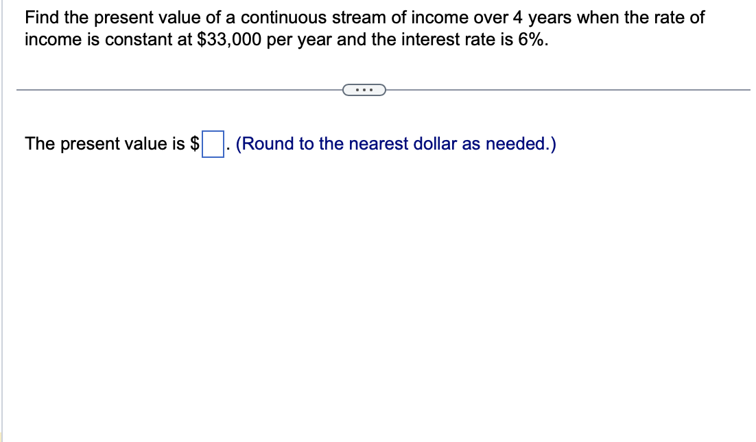 Find the present value of a continuous stream of income over 4 years when the rate of
income is constant at $33,000 per year and the interest rate is 6%.
...
The present value is $
(Round to the nearest dollar as needed.)