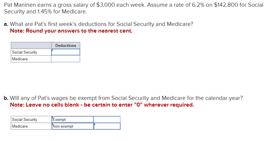 Pat Maninen earns a gross salary of $3,000 each week. Assume a rate of 6.2% on $142,800 for Social
Security and 1.45% for Medicare.
a. What are Pat's first week's deductions for Social Security and Medicare?
Note: Round your answers to the nearest cent.
Social Security
Medicare
Deductions
b. Will any of Pat's wages be exempt from Social Security and Medicare for the calendar year?
Note: Leave no cells blank - be certain to enter "O" wherever required.
Social Security
Exempt
Medicare
Non exempt