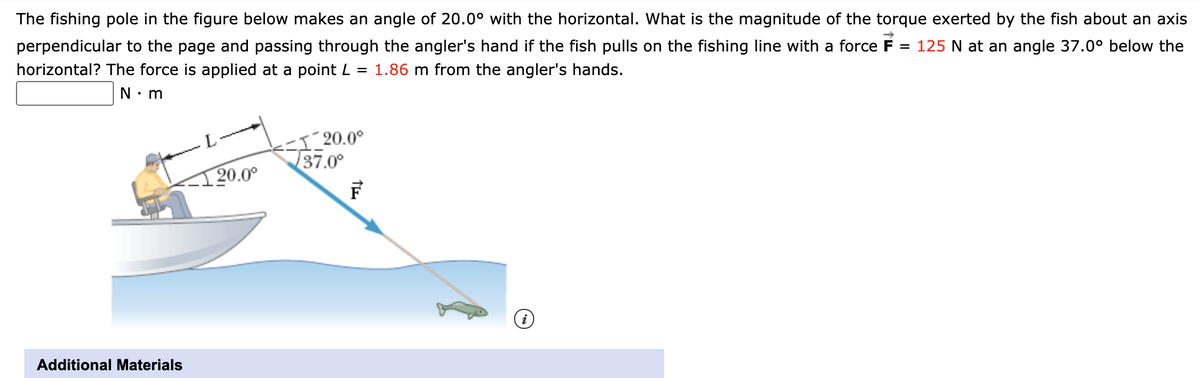 The fishing pole in the figure below makes an angle of 20.0° with the horizontal. What is the magnitude of the torque exerted by the fish about an axis
perpendicular to the page and passing through the angler's hand if the fish pulls on the fishing line with a force F = 125 N at an angle 37.0° below the
horizontal? The force is applied at a point L = 1.86 m from the angler's hands.
N⚫m
·L.
20.0°
-1 20.0°
37.0°
Additional Materials
i