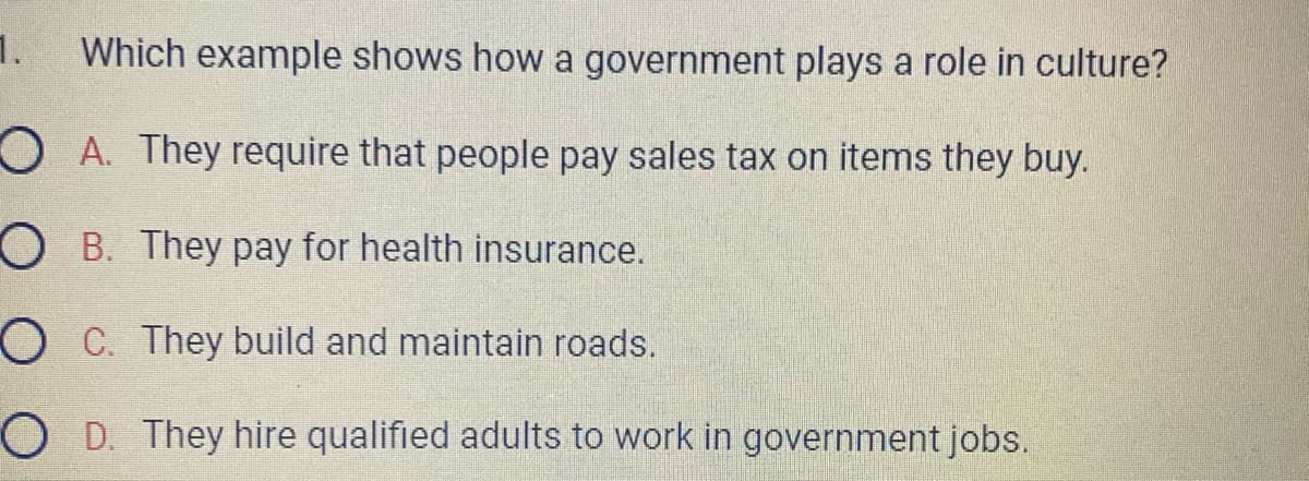 1.
Which example shows how a government plays a role in culture?
OA. They require that people pay sales tax on items they buy.
OB. They pay for health insurance.
OC. They build and maintain roads.
OD. They hire qualified adults to work in government jobs.
