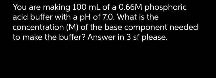 You are making 100 mL of a 0.66M phosphoric
acid buffer with a pH of 7.0. What is the
concentration (M) of the base component needed
to make the buffer? Answer in 3 sf please.