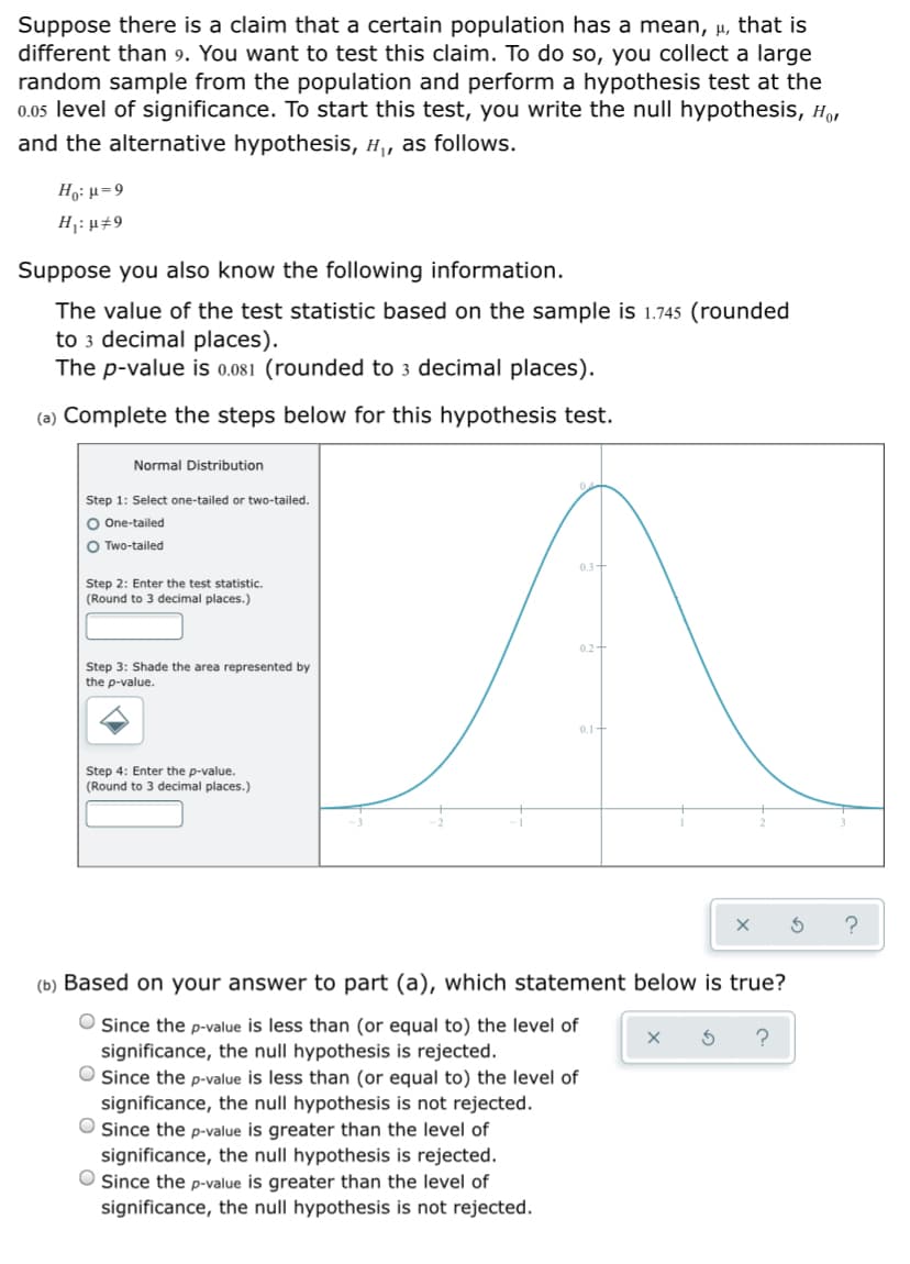 Suppose there is a claim that a certain population has a mean, µ, that is
different than 9. You want to test this claim. To do so, you collect a large
random sample from the population and perform a hypothesis test at the
0.05 level of significance. To start this test, you write the null hypothesis, H
and the alternative hypothesis, H, as follows.
Ho: µ=9
H1: µ#9
Suppose you also know the following information.
The value of the test statistic based on the sample is 1.745 (rounded
to 3 decimal places).
The p-value is 0.081 (rounded to 3 decimal places).
(a) Complete the steps below for this hypothesis test.
Normal Distribution
Step 1: Select one-tailed or two-tailed.
O One-tailed
O Two-tailed
03+
Step 2: Enter the test statistic.
(Round to 3 decimal places.)
Step 3: Shade the area represented by
the p-value.
0.1-
Step 4: Enter the p-value.
(Round to 3 decimal places.)
(b) Based on your answer to part (a), which statement below is true?
O Since the p-value is less than (or equal to) the level of
significance, the null hypothesis is rejected.
Since the p-value is less than (or equal to) the level of
significance, the null hypothesis is not rejected.
O Since the p-value is greater than the level of
significance, the null hypothesis is rejected.
O Since the p-value is greater than the level of
significance, the null hypothesis is not rejected.
