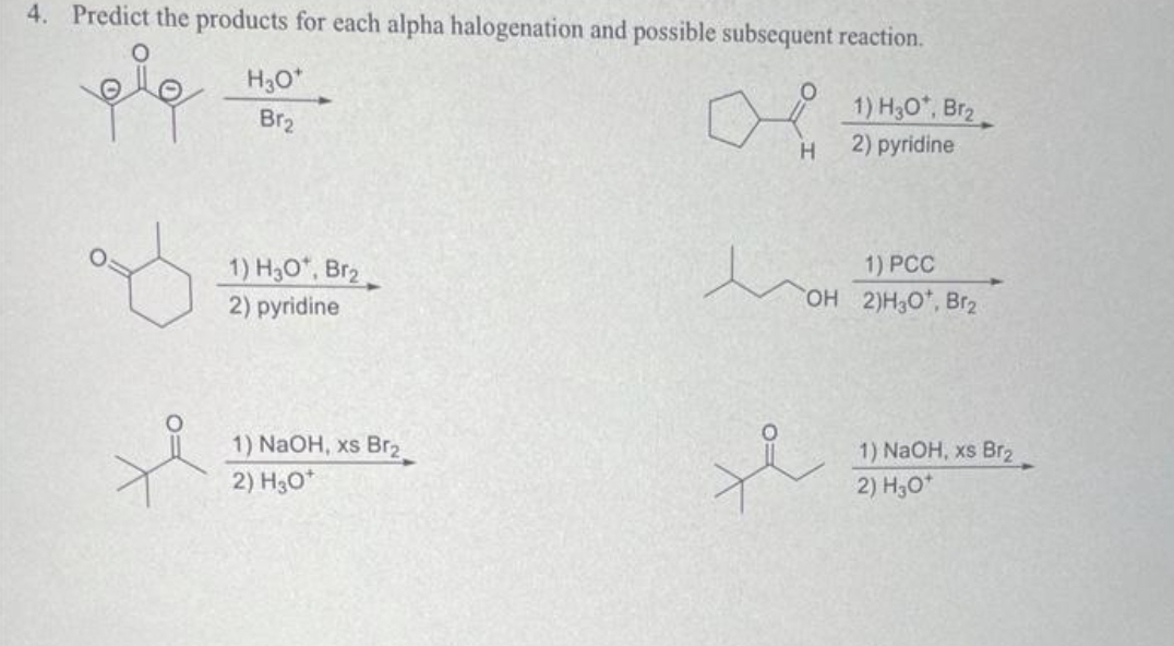 4. Predict the products for each alpha halogenation and possible subsequent reaction.
علم
H3O*
Br₂
1) H₂O*, Br₂
2) pyridine
1) NaOH, xs Br₂
2) H30*
-
H
1) H30*, Br₂
2) pyridine
1) PCC
OH 2)H3O*, Br₂
1) NaOH, xs Br₂
2) H₂O*