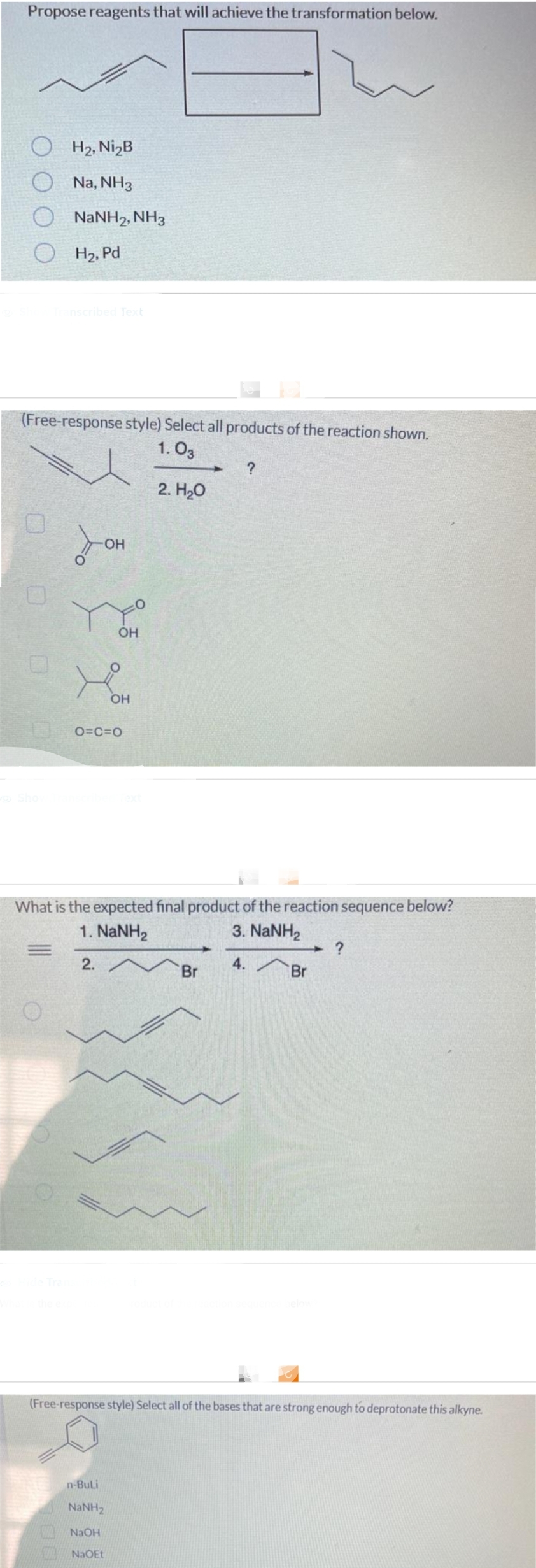 Propose reagents that will achieve the transformation below.
OH₂, Ni₂B
Na, NH3
NaNH2, NH3
OH₂, Pd
0
Transcribed Text
(Free-response style) Select all products of the reaction shown.
1.03
2. H₂O
-OH
7³ 2³8
OH
OH
O=C=O
n-Buli
NaNH,
NaOH
NaOEt
What is the expected final product of the reaction sequence below?
1. NaNH,
3. NaNH,
2.
4.
?
Br
Br
?
(Free-response style) Select all of the bases that are strong enough to deprotonate this alkyne.