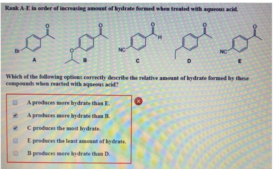 Rank A-E in order of increasing amount of hydrate formed when treated with aqueous acid.
لم لم لم اجد
Br
A
В
NC
с
A produces more hydrate than E.
A produces more hydrate than B.
C produces the most hydrate.
E produces the least amount of hydrate.
B produces more hydrate than D.
'H
X
NC
Which of the following options correctly describe the relative amount of hydrate formed by these
compounds when reacted with aqueous acid?
E