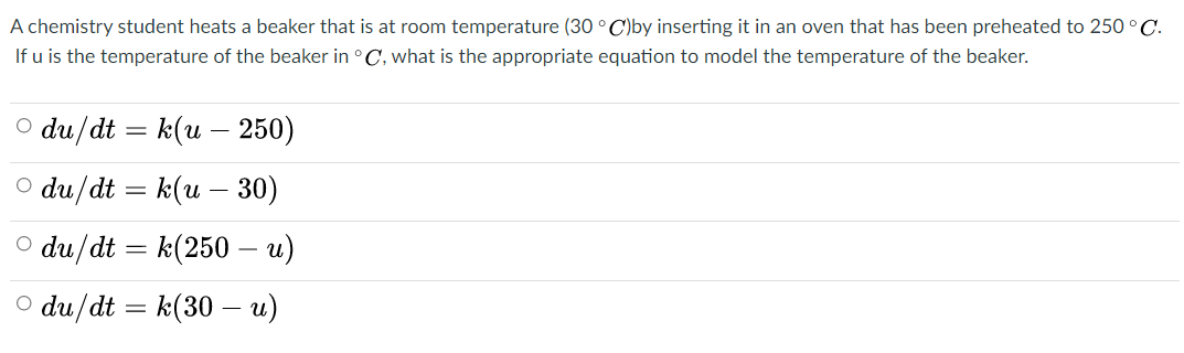 A chemistry student heats a beaker that is at room temperature (30 ° C)by inserting it in an oven that has been preheated to 250 °C.
If u is the temperature of the beaker in °C, what is the appropriate equation to model the temperature of the beaker.
O du/dt = k(u –- 250)
O du/dt = k(u – 30)
O du/dt = k(250 – u)
O du/dt
= k(30 – u)
