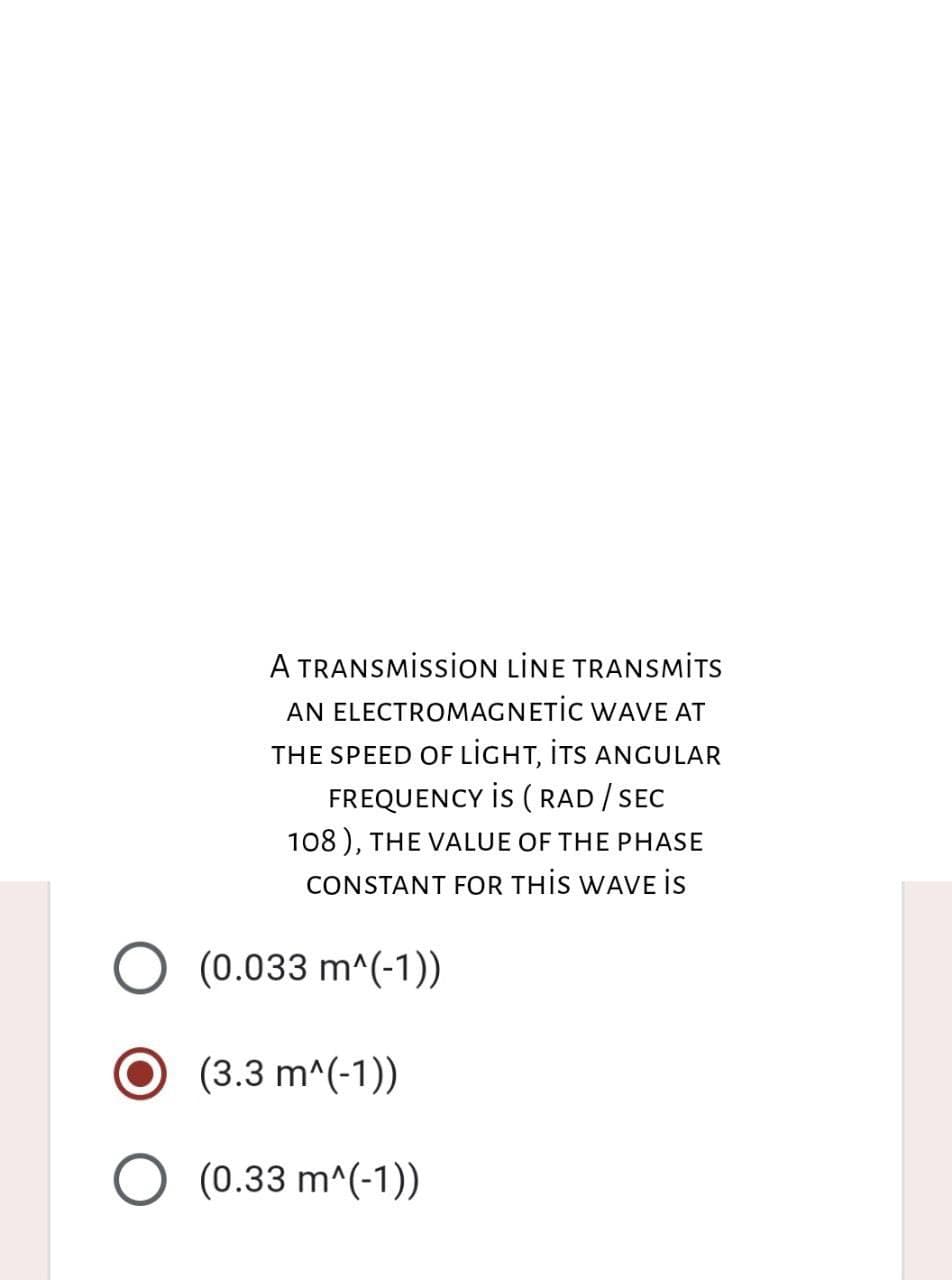 A TRANSMISSION LİNE TRANSMITS
AN ELECTROMAGNETIC WAVE AT
THE SPEED OF Light, its anguLAR
FREQUENCY IS (RAD / SEC
108), THE VALUE OF THE PHASE
CONSTANT FOR THIS WAVE IS
(0.033 m^(-1))
O (3.3 m^(-1))
O (0.33 m^(-1))