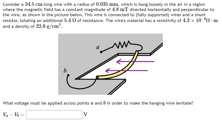 Consider a 34.5 cm-long wire with a radius of 0.035 mm, which is hung loosely in the air in a region
where the magnetic field has a constant magnitude of 4.8 mT directed horizontally and perpendicular to
the wire, as shown in the picture below. This wire is connected to (fully-supported) wires and a shunt
resistor, totaling an additional 5.4 of resistance. The wire's material has a resistivity of 4.3 x 10-³0. m
and a density of 22.6 g/cm³.
b
B
What voltage must be applied across points a and b in order to make the hanging wire levitate?
Va-Vb=
V