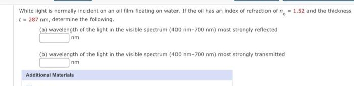 White light is normally incident on an oil film floating on water. If the oil has an index of refraction of n = 1.52 and the thickness
t=287 nm, determine the following.
(a) wavelength of the light in the visible spectrum (400 nm-700 nm) most strongly reflected
nm
(b) wavelength of the light in the visible spectrum (400 nm-700 nm) most strongly transmitted
nm
Additional Materials