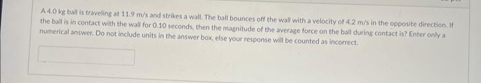 A 4.0 kg ball is traveling at 11.9 m/s and strikes a wall. The ball bounces off the wall with a velocity of 4.2 m/s in the opposite direction. If
the ball is in contact with the wall for 0.10 seconds, then the magnitude of the average force on the ball during contact is? Enter only a
numerical answer. Do not include units in the answer box, else your response will be counted as incorrect.