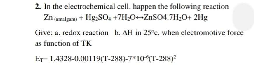 2. In the electrochemical cell. happen the following reaction
Zn (amalgam) + Hg2SO4 +7H2O¬ZnSO4.7H2O+ 2Hg
Give: a. redox reaction b. AH in 25°c. when electromotive force
as function of TK
Er= 1.4328-0.00119(T-288)-7*10“(T-288)²
