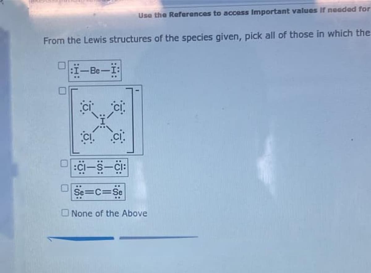 Use the Refarances to access Important values If needed for
From the Lewis structures of the species given, pick all of those in which the
I-Be-I:
ci ci
C ci:
:ci-s-Ci:
Se=C=Se
ONone of the Above
