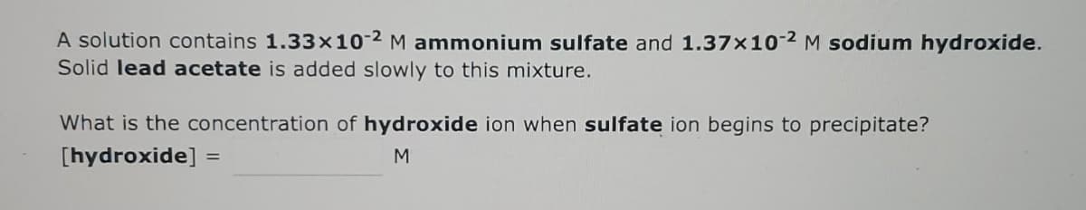 A solution contains 1.33x10-2 M ammonium sulfate and 1.37x10-2 M sodium hydroxide.
Solid lead acetate is added slowly to this mixture.
What is the concentration of hydroxide ion when sulfate ion begins to precipitate?
[hydroxide] =
M
%3D

