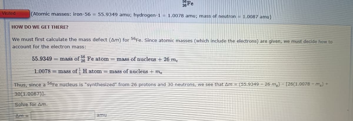 26 Fe
Visited
(Atomic masses: iron-56 = 55.9349 amu; hydrogen-1 = 1.0078 amu; mass of neutron = 1.0087 amu)
HOW DO WE GET THERE?
We must first calculate the mass defect (Am) for 56Fe. Since atomic masses (which include the electrons) are given, we must decide how to
account for the electron mass:
55.9349 = mass of Fe atom = mass of nucleus + 26 mẹ
1.0078 = mass of H atom = mass of nucleus + me
Thus, since a 56Fe nucleus is "synthesized" from 26 protons and 30 neutrons, we see that Am = (55.9349 – 26 m2) – [26(1.0078 - me) +
30(1.0087)].
Solve for Am.
Am =
amu
