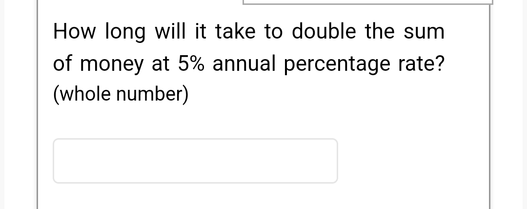 How long will it take to double the sum
of money at 5% annual percentage rate?
(whole number)
