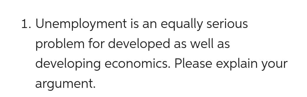 1. Unemployment is an equally serious
problem for developed as well as
developing economics. Please explain your
argument.