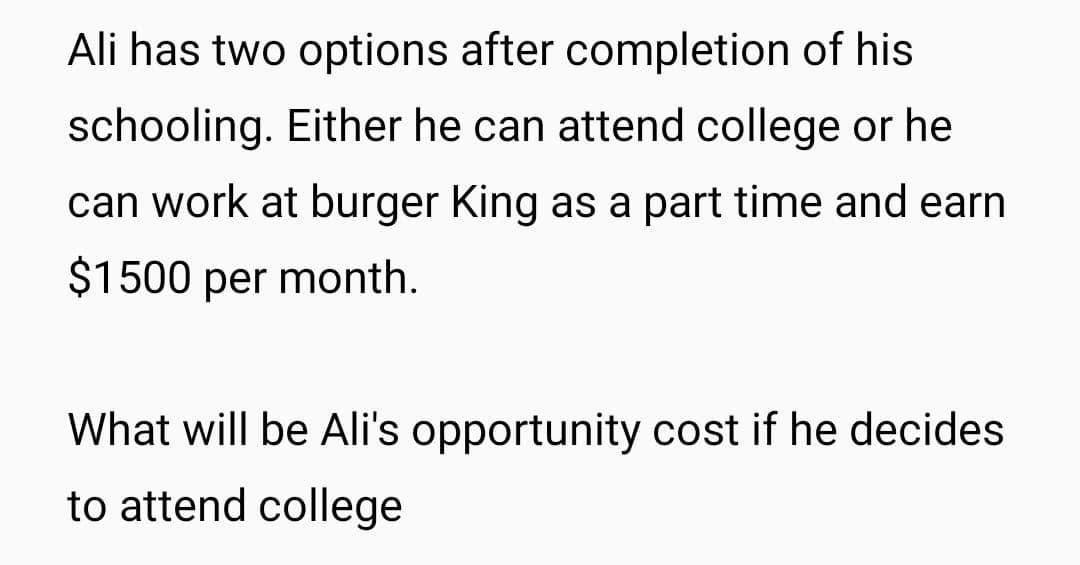 Ali has two options after completion of his
schooling. Either he can attend college or he
can work at burger King as a part time and earn
$1500 per month.
What will be Ali's opportunity cost if he decides
to attend college