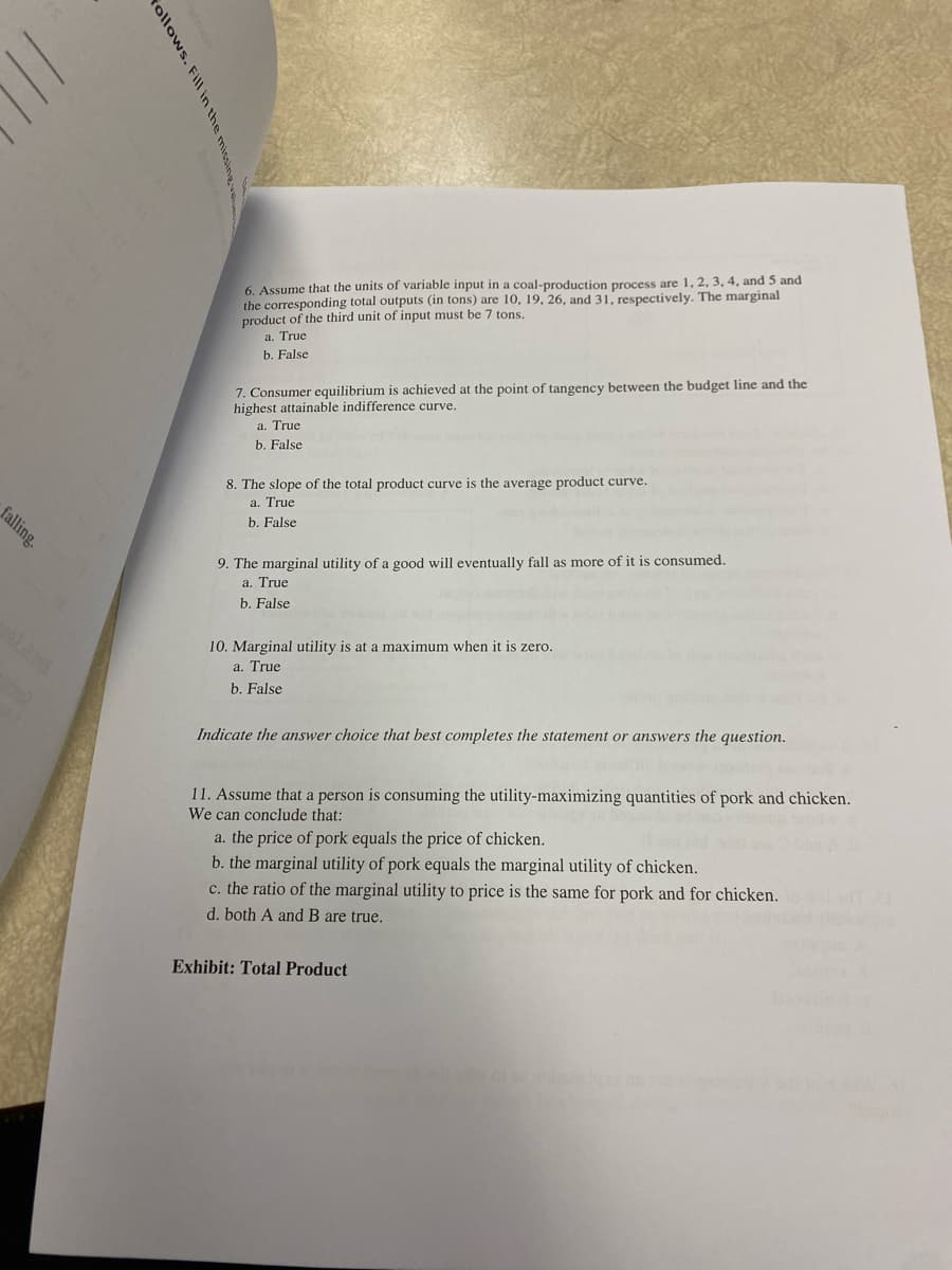 falling.
follows.
6. Assume that the units of variable input in a coal-production process are 1, 2, 3, 4, and 5 and
the corresponding total outputs (in tons) are 10, 19, 26, and 31, respectively. The marginal
product of the third unit of input must be 7 tons.
a. True
b. False
7. Consumer equilibrium is achieved at the point of tangency between the budget line and the
highest attainable indifference curve.
a. True
b. False
8. The slope of the total product curve is the average product curve.
a. True
b. False
9. The marginal utility of a good will eventually fall as more of it is consumed.
a. True
b. False
10. Marginal utility is at a maximum when it is zero.
a. True
b. False
Indicate the answer choice that best completes the statement or answers the question.
11. Assume that a person is consuming the utility-maximizing quantities of pork and chicken.
We can conclude that:
a. the price of pork equals the price of chicken.
b. the marginal utility of pork equals the marginal utility of chicken.
c. the ratio of the marginal utility to price is the same for pork and for chicken.
d. both A and B are true.
Exhibit: Total Product